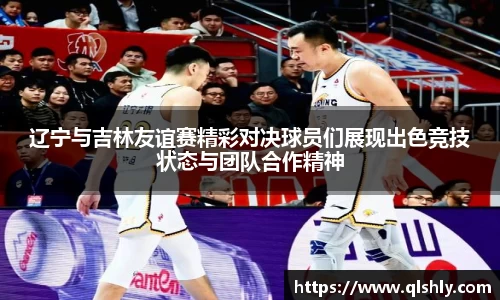 辽宁与吉林友谊赛精彩对决球员们展现出色竞技状态与团队合作精神